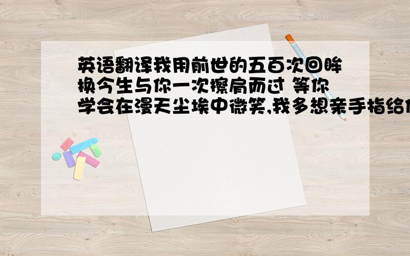 英语翻译我用前世的五百次回眸换今生与你一次擦肩而过 等你学会在漫天尘埃中微笑,我多想亲手指给你看,在那悲伤的彼岸有幸福存