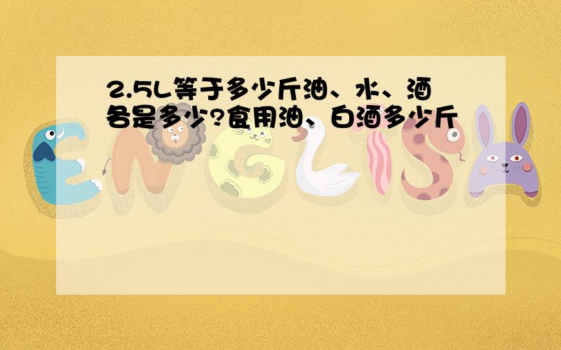 2.5L等于多少斤油、水、酒各是多少?食用油、白酒多少斤