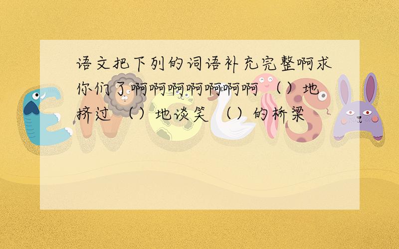 语文把下列的词语补充完整啊求你们了啊啊啊啊啊啊啊 （）地挤过 （）地谈笑 （）的桥梁