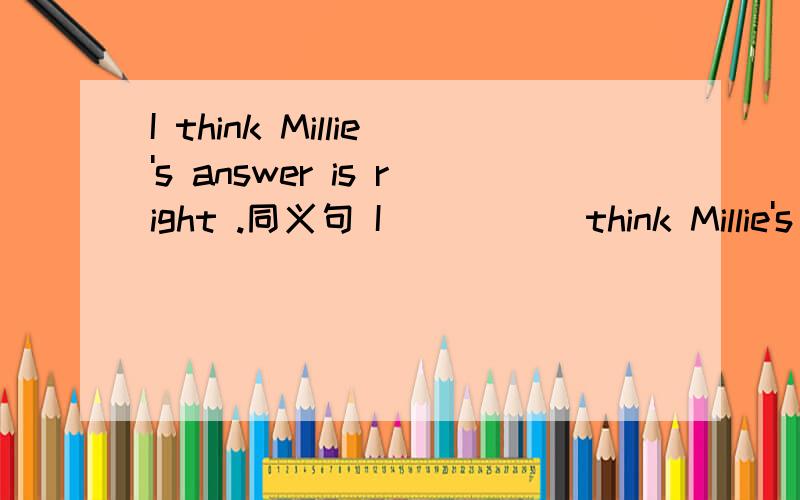 I think Millie's answer is right .同义句 I _____think Millie's