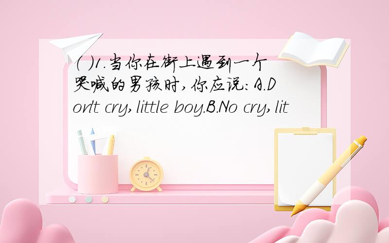 （ ）1.当你在街上遇到一个哭喊的男孩时,你应说：A.Don't cry,little boy.B.No cry,lit