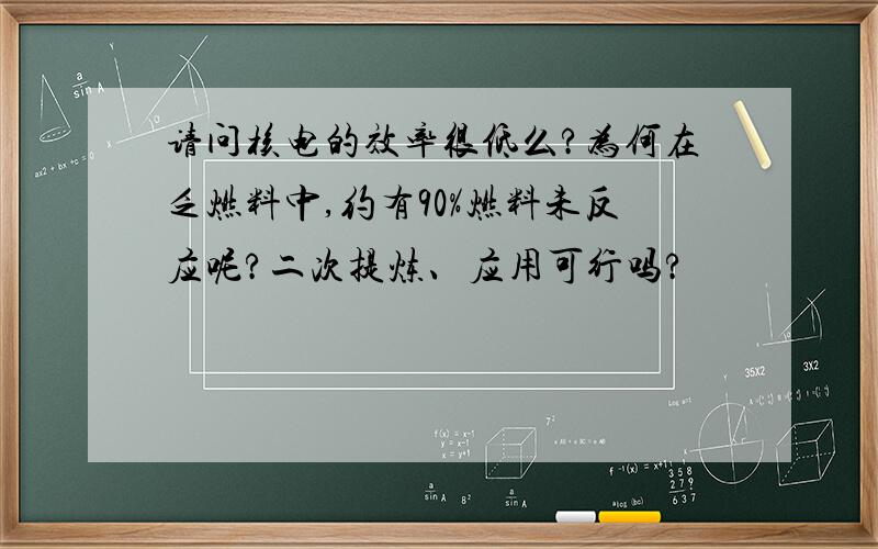 请问核电的效率很低么?为何在乏燃料中,约有90%燃料未反应呢?二次提炼、应用可行吗?