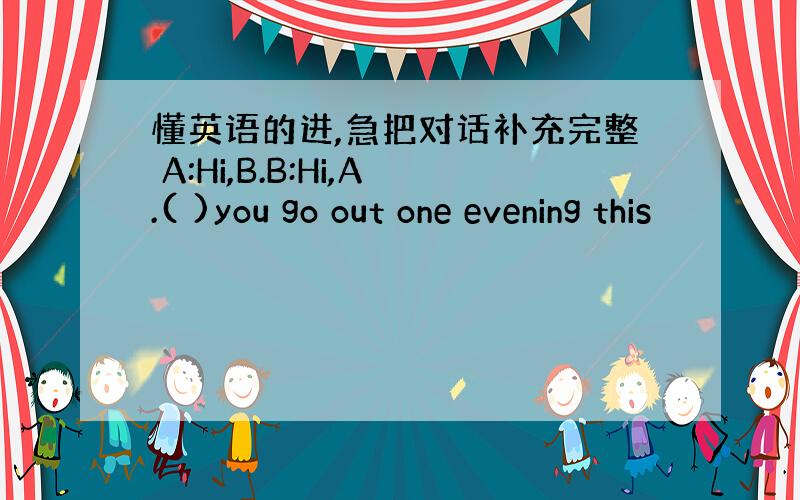 懂英语的进,急把对话补充完整 A:Hi,B.B:Hi,A.( )you go out one evening this