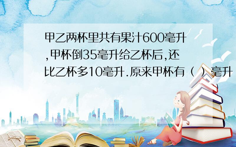 甲乙两杯里共有果汁600毫升,甲杯倒35毫升给乙杯后,还比乙杯多10毫升.原来甲杯有（ ）毫升