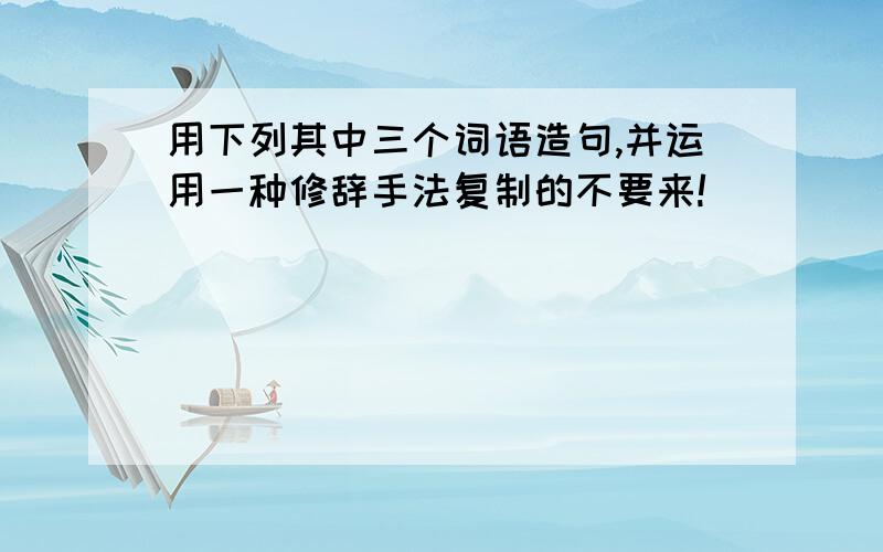 用下列其中三个词语造句,并运用一种修辞手法复制的不要来!