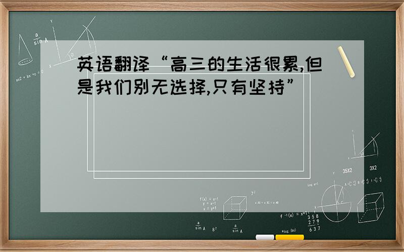 英语翻译“高三的生活很累,但是我们别无选择,只有坚持”