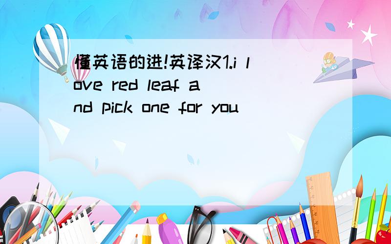 懂英语的进!英译汉1.i love red leaf and pick one for you