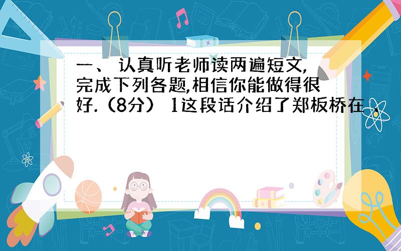 一、 认真听老师读两遍短文,完成下列各题,相信你能做得很好.（8分） 1这段话介绍了郑板桥在 、