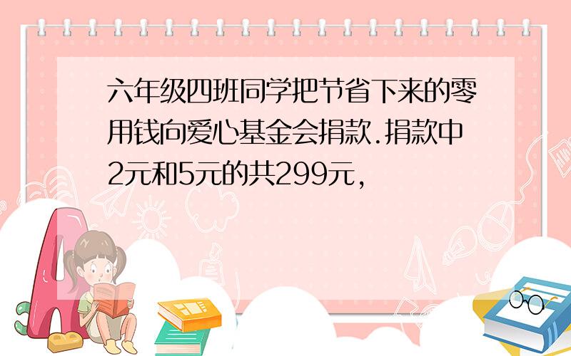 六年级四班同学把节省下来的零用钱向爱心基金会捐款.捐款中2元和5元的共299元,