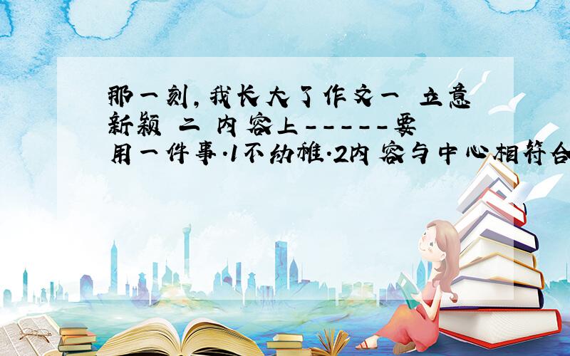 那一刻,我长大了作文一 立意新颖 二 内容上-----要用一件事.1不幼稚.2内容与中心相符合.3注意详略得当,自然段安