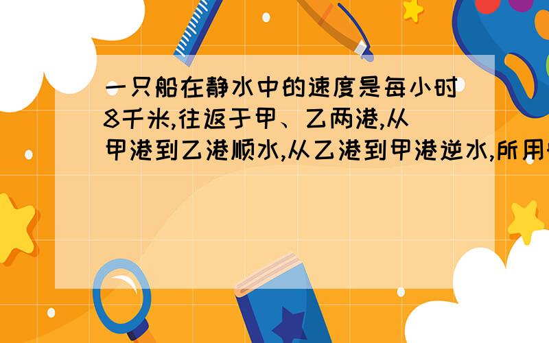 一只船在静水中的速度是每小时8千米,往返于甲、乙两港,从甲港到乙港顺水,从乙港到甲港逆水,所用时间之