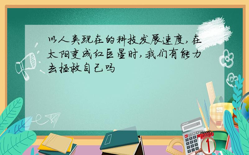 以人类现在的科技发展速度,在太阳变成红巨星时,我们有能力去拯救自己吗