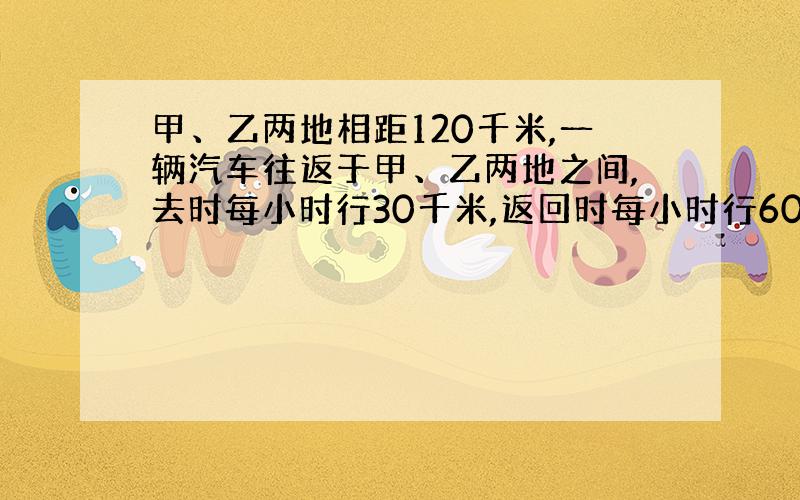 甲、乙两地相距120千米,一辆汽车往返于甲、乙两地之间,去时每小时行30千米,返回时每小时行60千米.