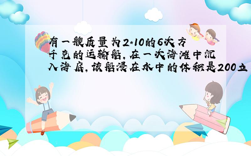 有一艘质量为2*10的6次方千克的运输船,在一次海滩中沉入海底,该船浸在水中的体积是200立方米,打捞船利用超声波测出沉