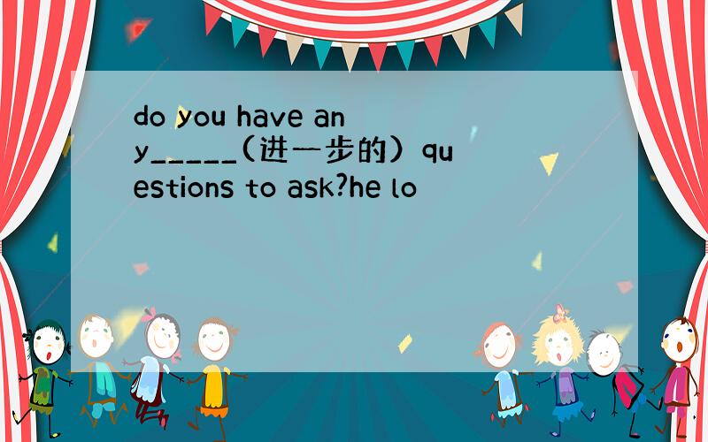 do you have any_____(进一步的）questions to ask?he lo