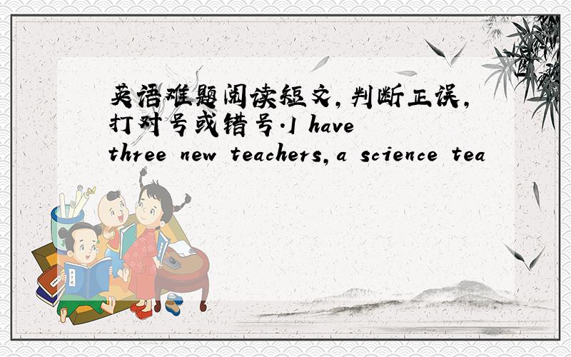 英语难题阅读短文,判断正误,打对号或错号.I have three new teachers,a science tea