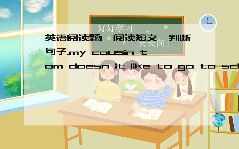 英语阅读题1、阅读短文,判断句子.my cousin tom doesn it like to go to school