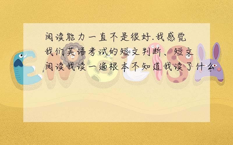 阅读能力一直不是很好.我感觉我们英语考试的短文判断、短文阅读我读一遍根本不知道我读了什么