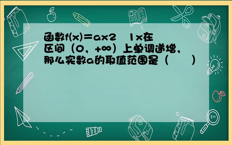 函数f(x)＝ax2−1x在区间（0，+∞）上单调递增，那么实数a的取值范围是（　　）