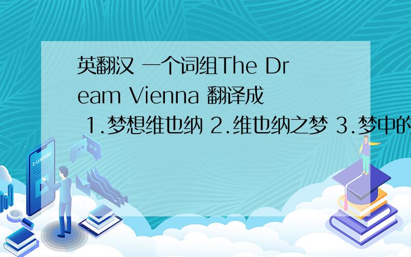 英翻汉 一个词组The Dream Vienna 翻译成 1.梦想维也纳 2.维也纳之梦 3.梦中的维也纳4.…………等