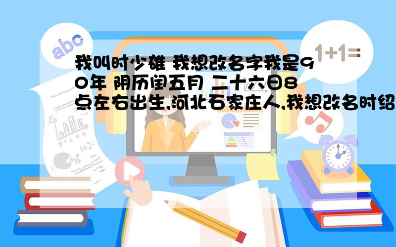 我叫时少雄 我想改名字我是90年 阴历闰五月 二十六日8点左右出生,河北石家庄人,我想改名时绍,