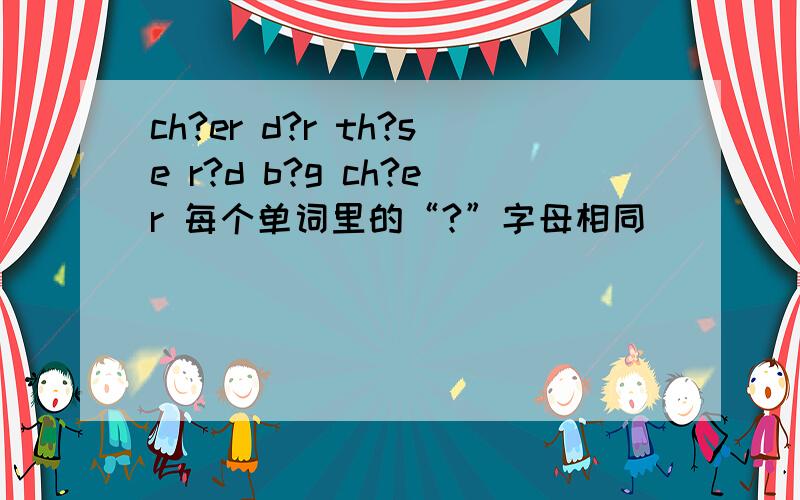 ch?er d?r th?se r?d b?g ch?er 每个单词里的“?”字母相同