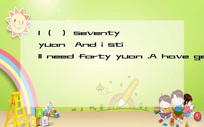 I （ ） seventy yuan,And i still need forty yuan .A have get B