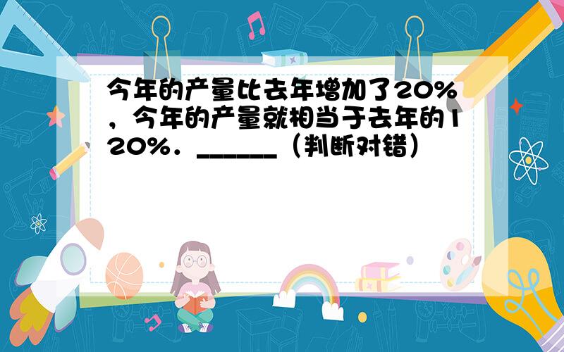 今年的产量比去年增加了20%，今年的产量就相当于去年的120%．______（判断对错）