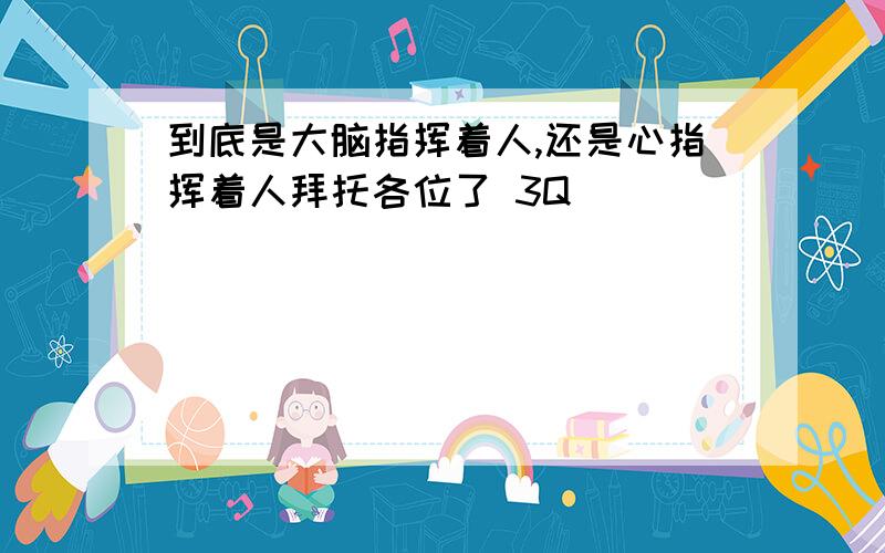 到底是大脑指挥着人,还是心指挥着人拜托各位了 3Q