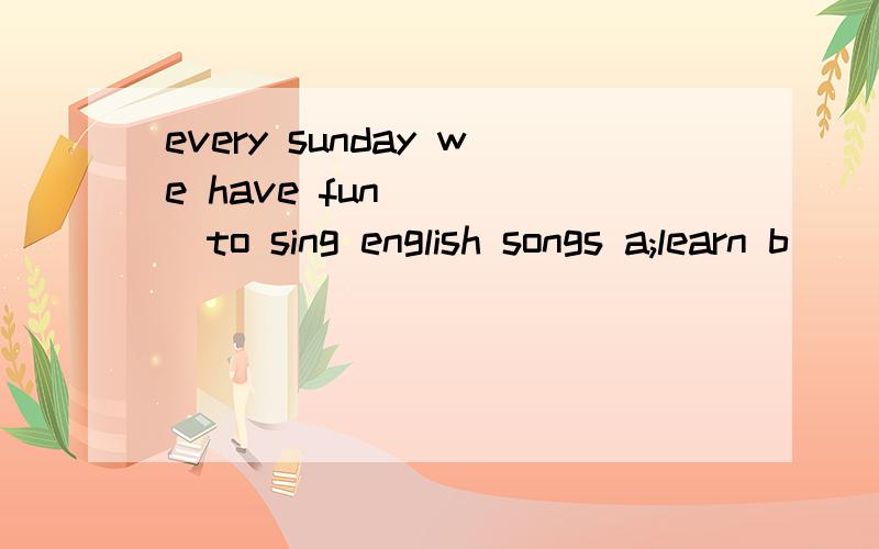 every sunday we have fun_____to sing english songs a;learn b