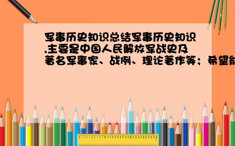 军事历史知识总结军事历史知识,主要是中国人民解放军战史及著名军事家、战例、理论著作等；希望能帮忙找一下 直接用站内发给我