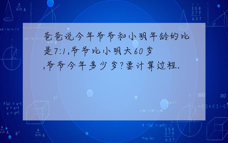 爸爸说今年爷爷和小明年龄的比是7:1,爷爷比小明大60岁,爷爷今年多少岁?要计算过程.