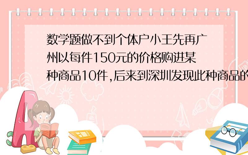 数学题做不到个体户小王先再广州以每件150元的价格购进某种商品10件,后来到深圳发现此种商品的价格比的广州便宜.于又购进