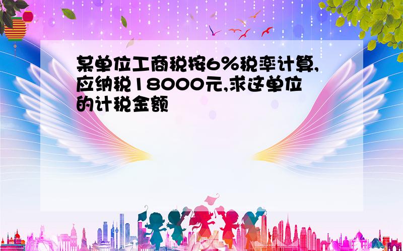 某单位工商税按6％税率计算,应纳税18000元,求这单位的计税金额