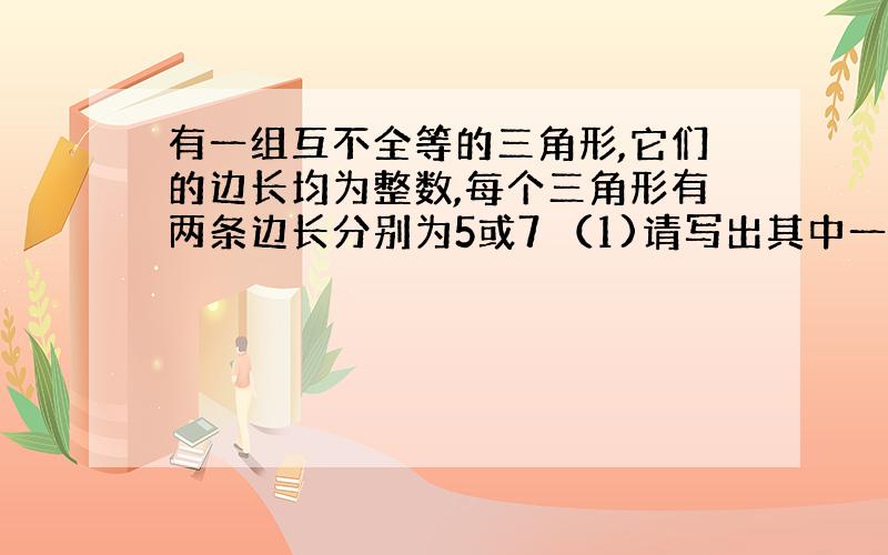 有一组互不全等的三角形,它们的边长均为整数,每个三角形有两条边长分别为5或7 （1)请写出其中一个三