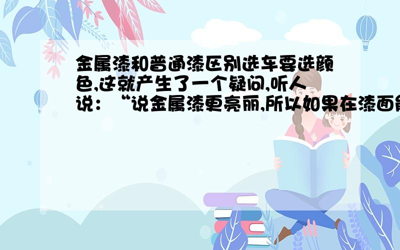 金属漆和普通漆区别选车要选颜色,这就产生了一个疑问,听人说：“说金属漆更亮丽,所以如果在漆面能看清楚报纸上的字的反射的是