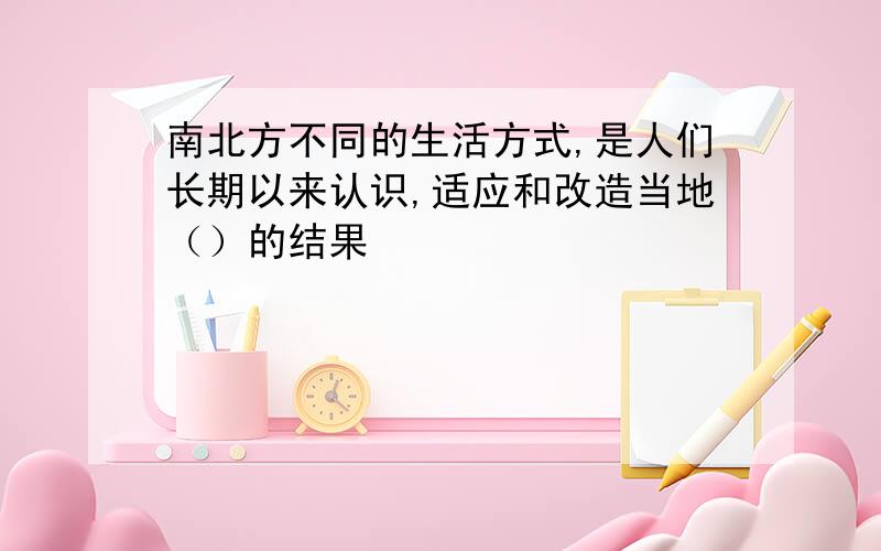 南北方不同的生活方式,是人们长期以来认识,适应和改造当地（）的结果