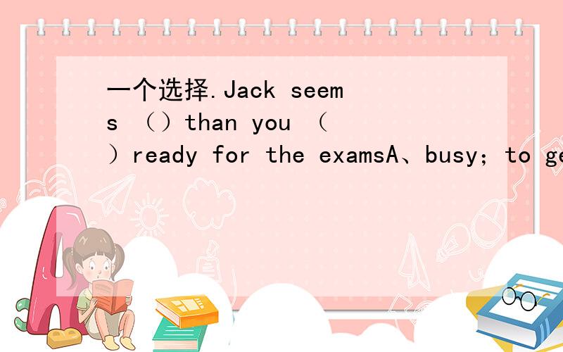 一个选择.Jack seems （）than you （）ready for the examsA、busy；to ge