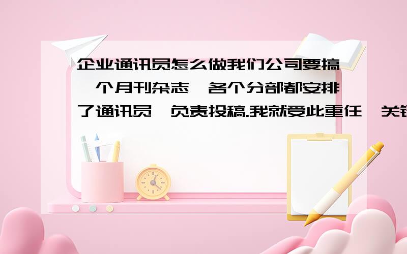 企业通讯员怎么做我们公司要搞一个月刊杂志,各个分部都安排了通讯员,负责投稿.我就受此重任,关键自己是理科出身的,文笔不怎