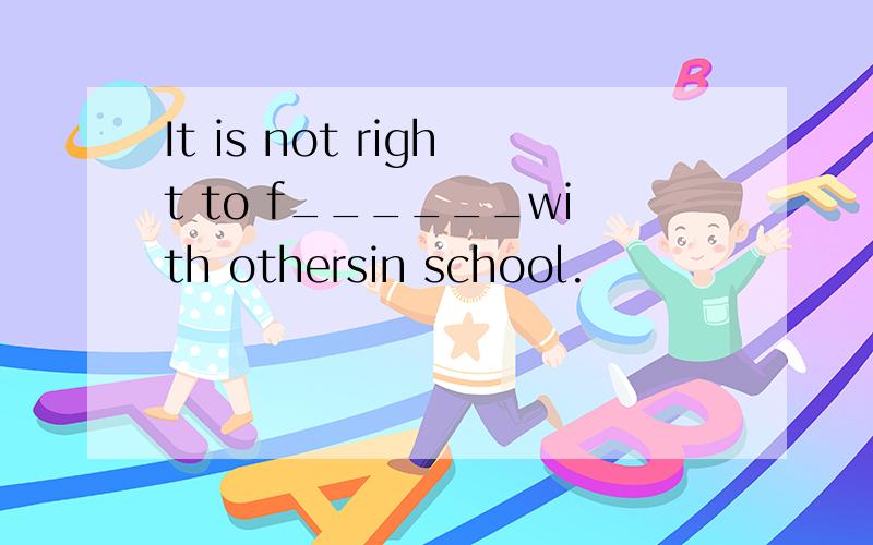 It is not right to f______with othersin school.