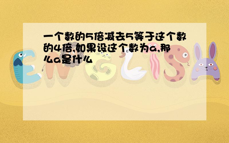 一个数的5倍减去5等于这个数的4倍,如果设这个数为a,那么a是什么