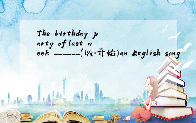 The birthday party of last week ______(以.开始）an English song