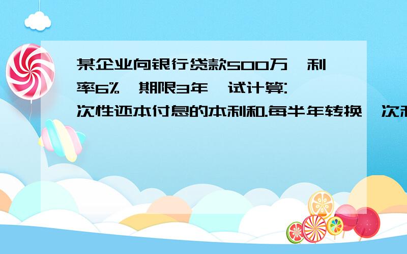 某企业向银行贷款500万,利率6%,期限3年,试计算:一次性还本付息的本利和.每半年转换一次利息,计算到期本