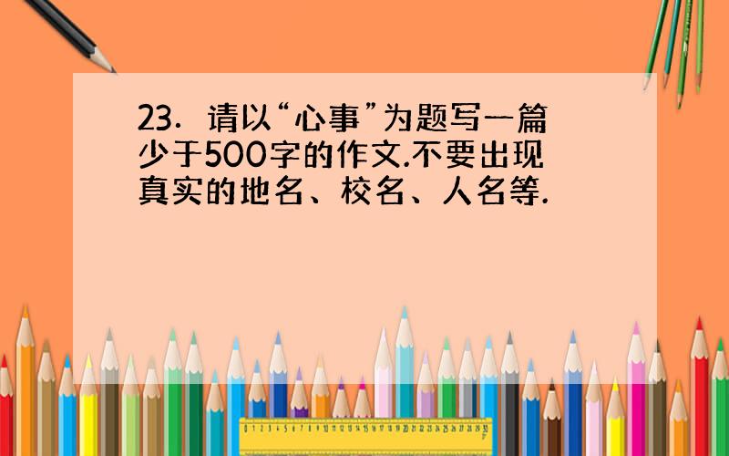 23．请以“心事”为题写一篇少于500字的作文.不要出现真实的地名、校名、人名等.