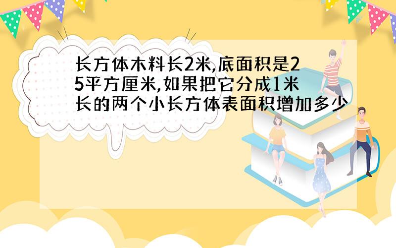 长方体木料长2米,底面积是25平方厘米,如果把它分成1米长的两个小长方体表面积增加多少