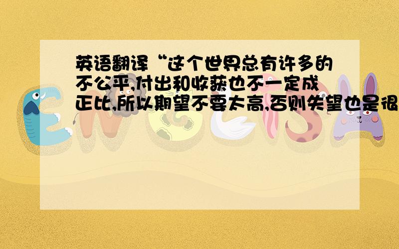 英语翻译“这个世界总有许多的不公平,付出和收获也不一定成正比,所以期望不要太高,否则失望也是很可怕的”