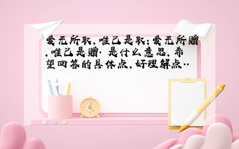 爱无所取,唯己是取；爱无所赠,唯己是赠. 是什么意思,希望回答的具体点,好理解点..