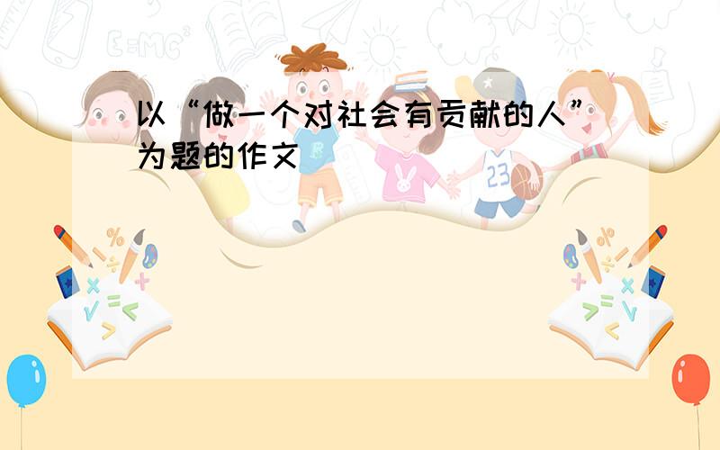 以“做一个对社会有贡献的人”为题的作文