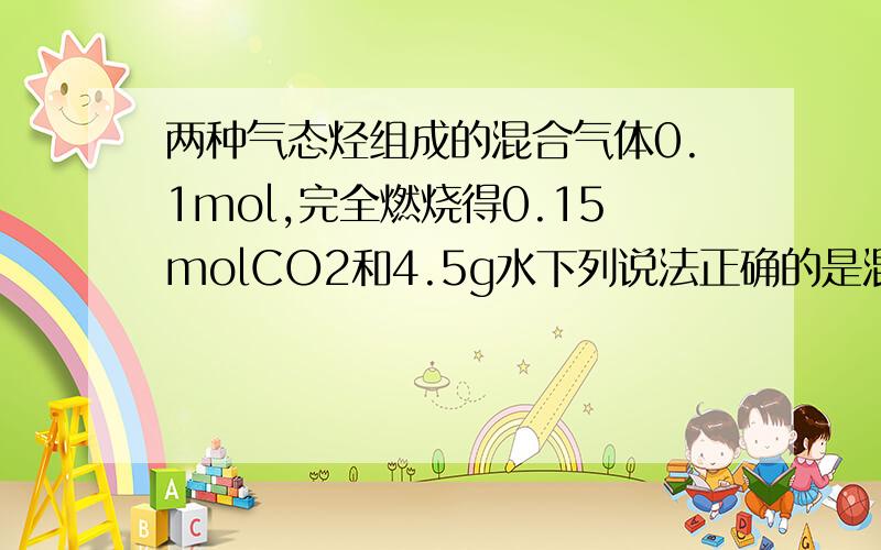 两种气态烃组成的混合气体0.1mol,完全燃烧得0.15molCO2和4.5g水下列说法正确的是混合气体一定有甲烷