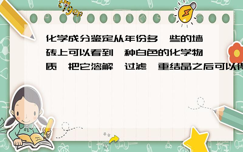 化学成分鉴定从年份多一些的墙砖上可以看到一种白色的化学物质,把它溶解、过滤、重结晶之后可以得到一种无色的晶体.自然结晶得